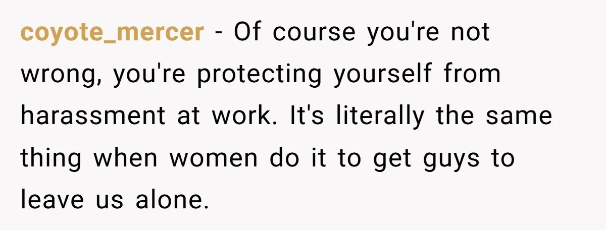 coyote_mercer − Of course you're not wrong, you're protecting yourself from harassment at work. It's literally the same thing when women do it to get guys to leave us alone.