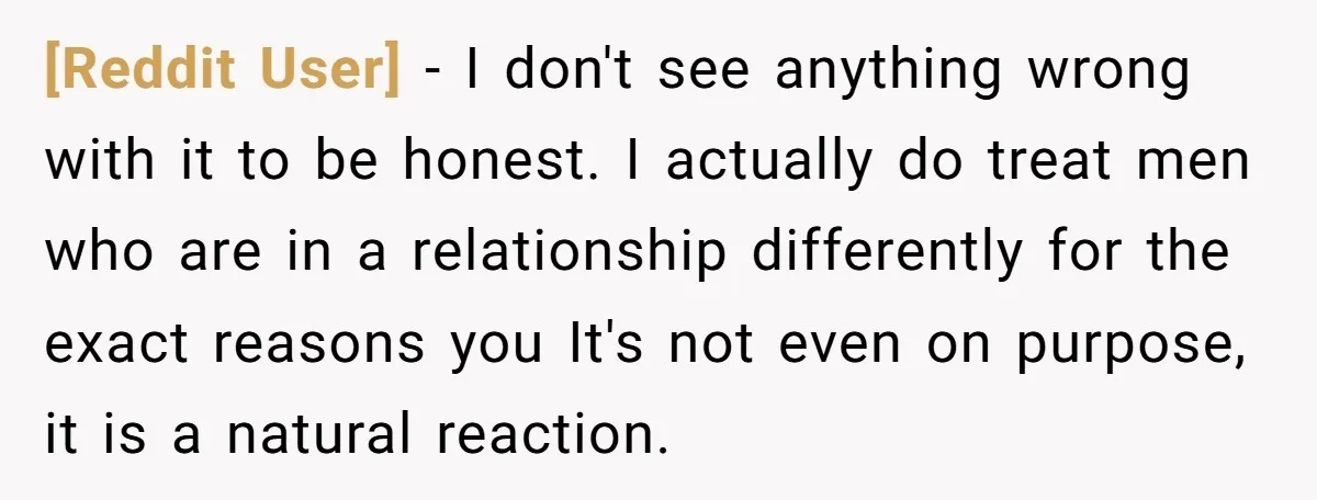 [Reddit User] − I don't see anything wrong with it to be honest. I actually do treat men who are in a relationship differently for the exact reasons you It's...