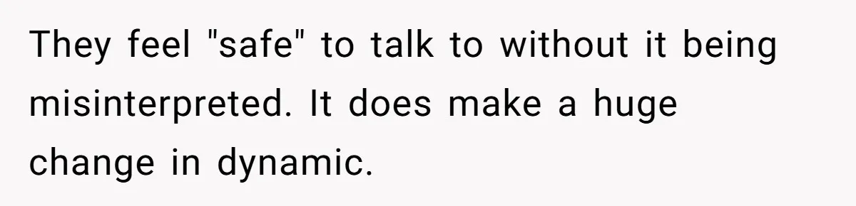 They feel "safe" to talk to without it being misinterpreted. It does make a huge change in dynamic.