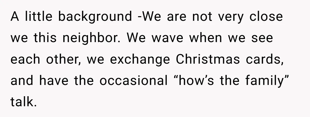 A little background -We are not very close we this neighbor. We wave when we see each other, we exchange Christmas cards, and have the occasional “how’s the family” talk.