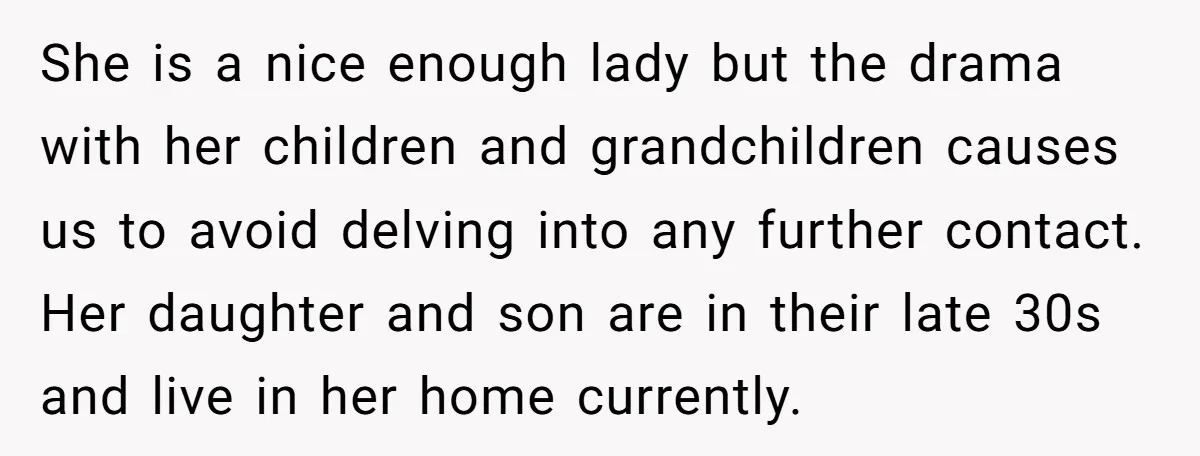 She is a nice enough lady but the drama with her children and grandchildren causes us to avoid delving into any further contact. Her daughter and son are in their...