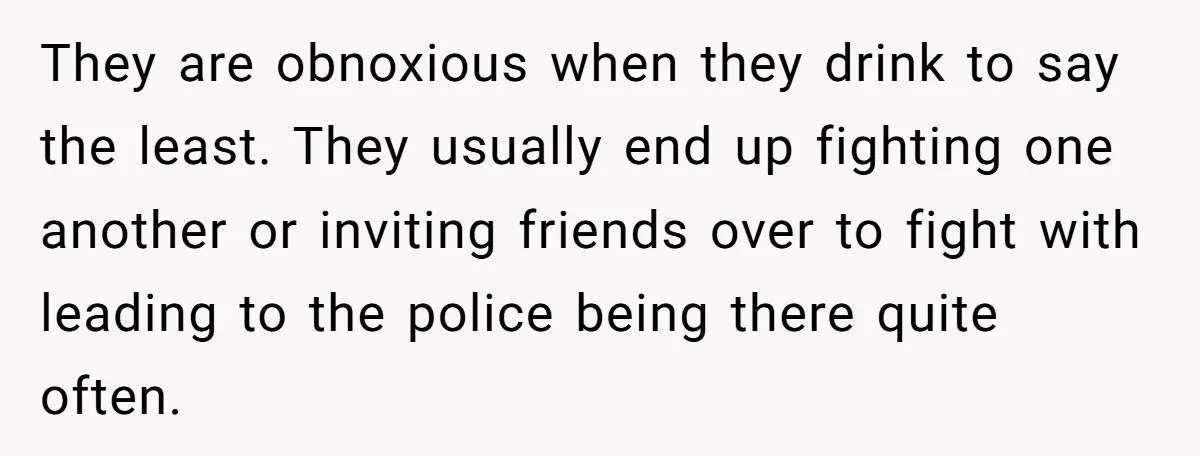 They are obnoxious when they drink to say the least. They usually end up fighting one another or inviting friends over to fight with leading to the police being there...