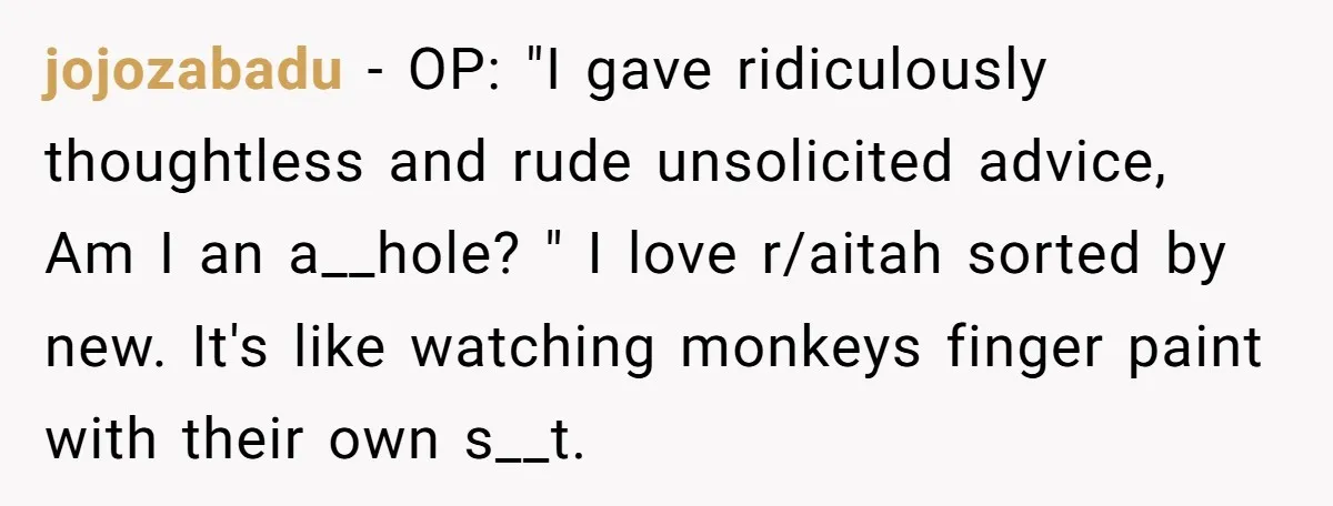jojozabadu − OP: "I gave ridiculously thoughtless and rude unsolicited advice, Am I an a__hole? " I love r/aitah sorted by new. It's like watching monkeys finger paint with their...