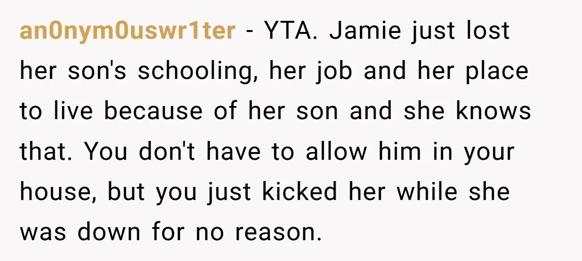 an0nym0uswr1ter − YTA. Jamie just lost her son's schooling, her job and her place to live because of her son and she knows that. You don't have to allow him...