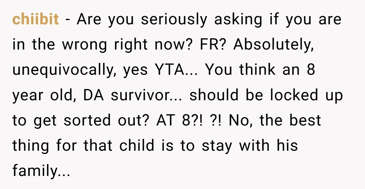 chiibit − Are you seriously asking if you are in the wrong right now? FR? Absolutely, unequivocally, yes YTA... You think an 8 year old, DA survivor... should be locked...