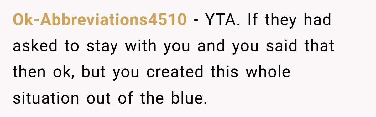 Ok-Abbreviations4510 − YTA. If they had asked to stay with you and you said that then ok, but you created this whole situation out of the blue.