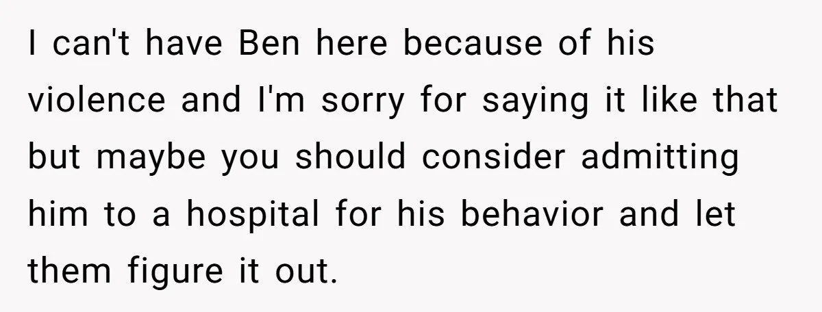 I can't have Ben here because of his violence and I'm sorry for saying it like that but maybe you should consider admitting him to a hospital for his behavior...