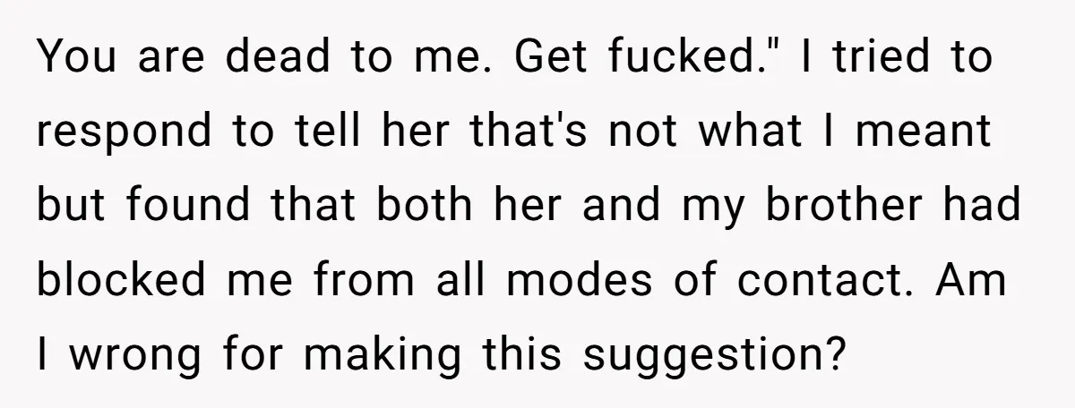 You are dead to me. Get fucked." I tried to respond to tell her that's not what I meant but found that both her and my brother had blocked me...