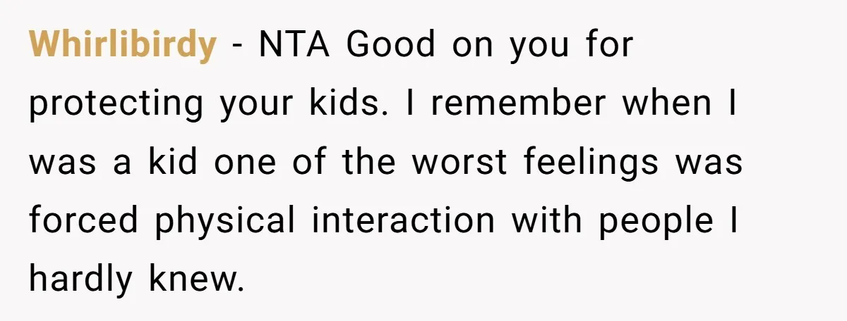 Whirlibirdy − NTA Good on you for protecting your kids. I remember when I was a kid one of the worst feelings was forced physical interaction with people I hardly...