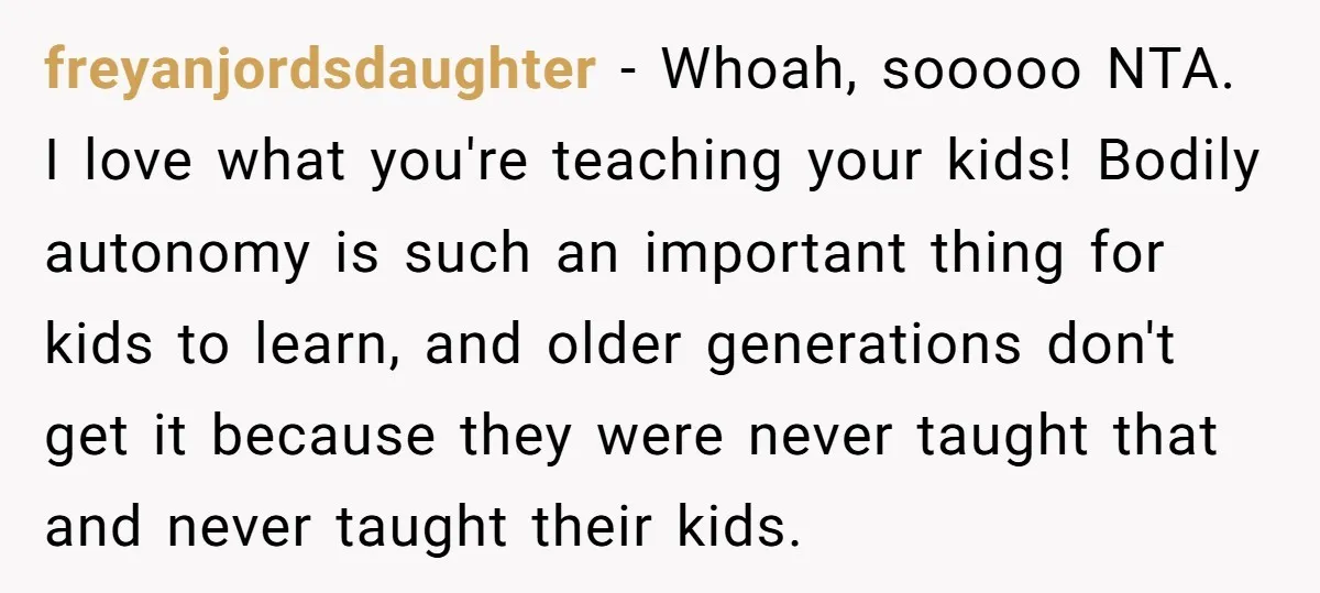 freyanjordsdaughter − Whoah, sooooo NTA. I love what you're teaching your kids! Bodily autonomy is such an important thing for kids to learn, and older generations don't get it because...