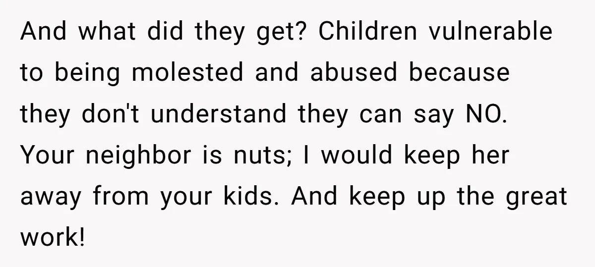 And what did they get? Children vulnerable to being molested and abused because they don't understand they can say NO. Your neighbor is nuts; I would keep her away from...
