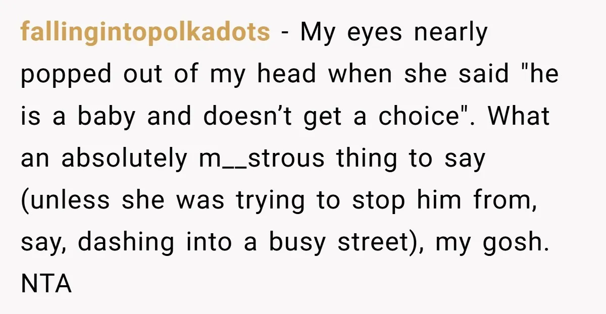 fallingintopolkadots − My eyes nearly popped out of my head when she said "he is a baby and doesn’t get a choice". What an absolutely m__strous thing to say (unless...