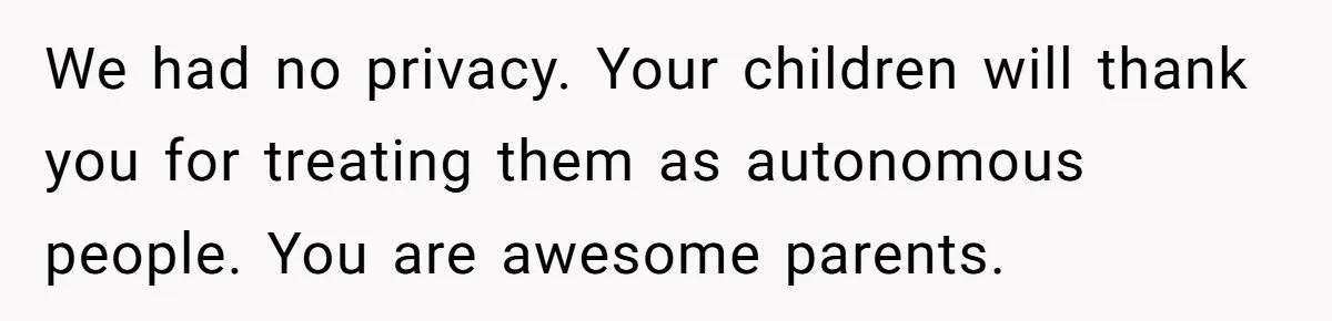 We had no privacy. Your children will thank you for treating them as autonomous people. You are awesome parents.