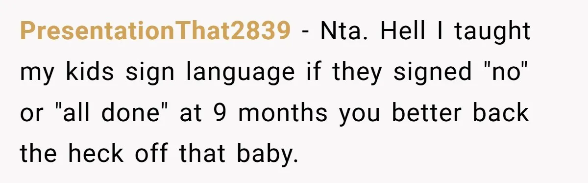 PresentationThat2839 − Nta. Hell I taught my kids sign language if they signed "no" or "all done" at 9 months you better back the heck off that baby.