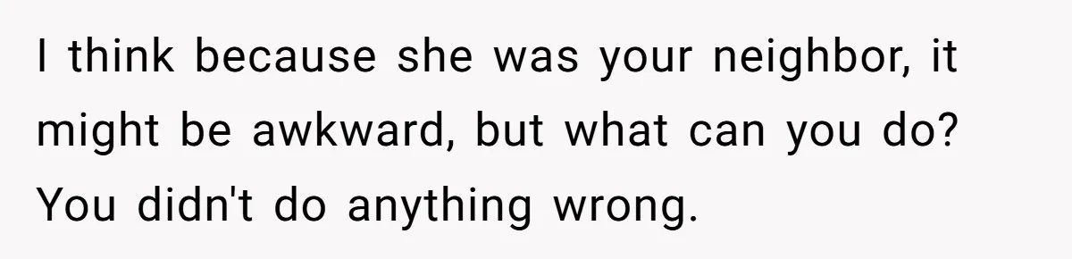 I think because she was your neighbor, it might be awkward, but what can you do? You didn't do anything wrong.