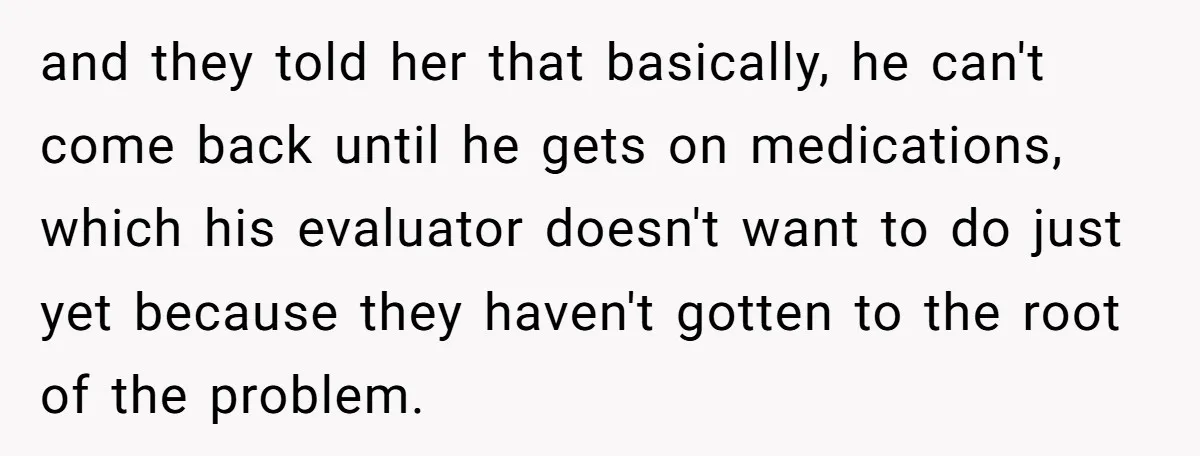 and they told her that basically, he can't come back until he gets on medications, which his evaluator doesn't want to do just yet because they haven't gotten to the...