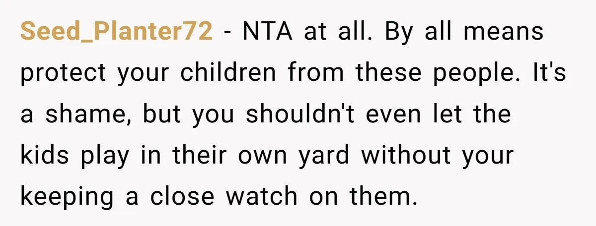 Seed_Planter72 − NTA at all. By all means protect your children from these people. It's a shame, but you shouldn't even let the kids play in their own yard without...