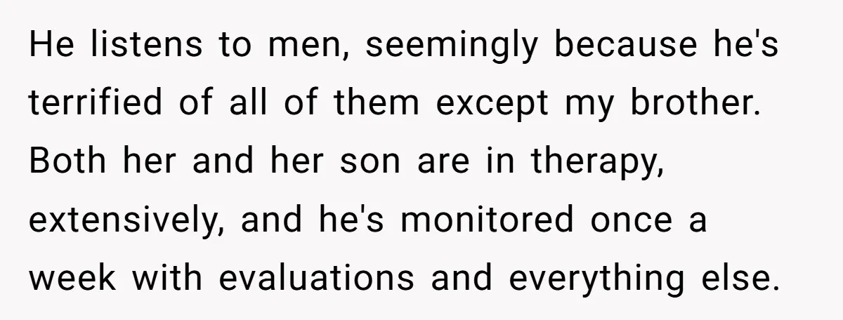 He listens to men, seemingly because he's terrified of all of them except my brother. Both her and her son are in therapy, extensively, and he's monitored once a week...
