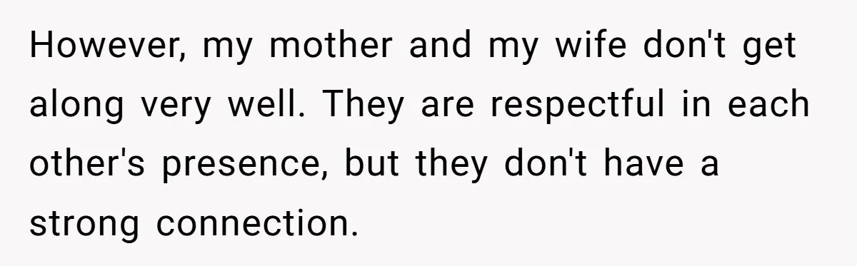 However, my mother and my wife don't get along very well. They are respectful in each other's presence, but they don't have a strong connection.