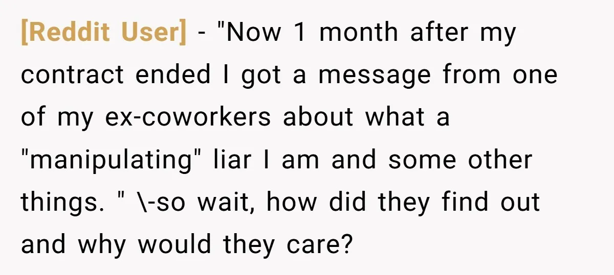 [Reddit User] − "Now 1 month after my contract ended I got a message from one of my ex-coworkers about what a "manipulating" liar I am and some other things....
