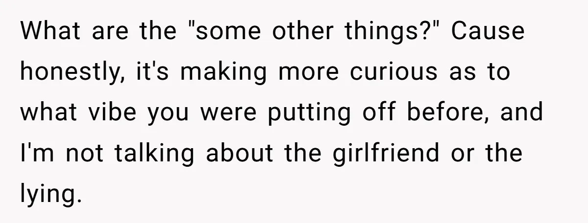 What are the "some other things?" Cause honestly, it's making more curious as to what vibe you were putting off before, and I'm not talking about the girlfriend or the...