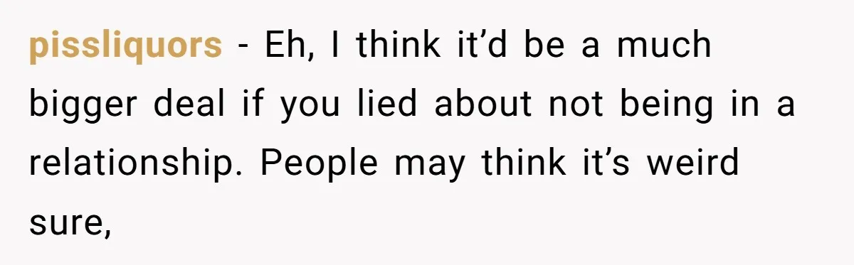 pissliquors − Eh, I think it’d be a much bigger deal if you lied about not being in a relationship. People may think it’s weird sure,