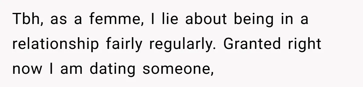Tbh, as a femme, I lie about being in a relationship fairly regularly. Granted right now I am dating someone,
