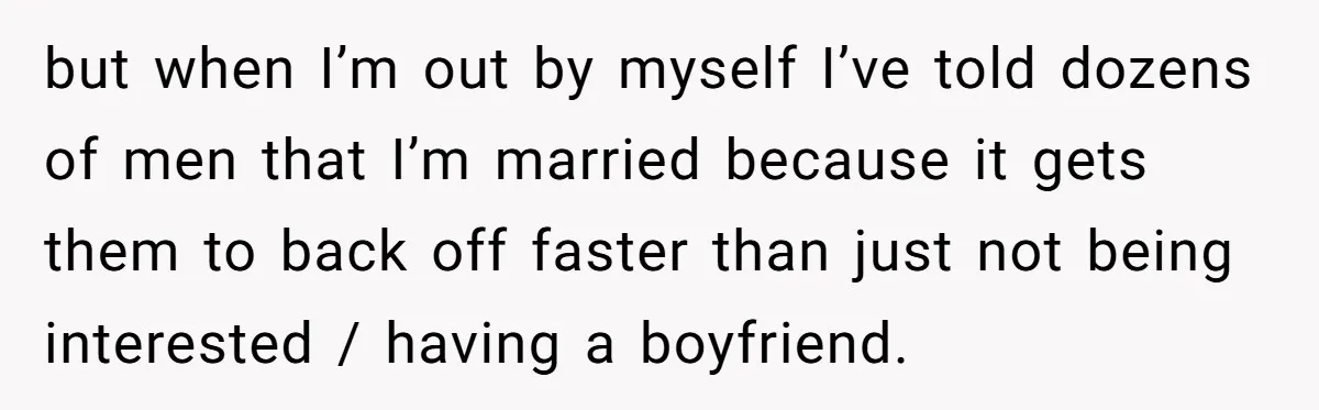 but when I’m out by myself I’ve told dozens of men that I’m married because it gets them to back off faster than just not being interested / having a...