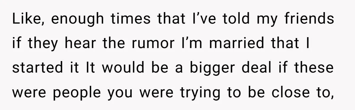 Like, enough times that I’ve told my friends if they hear the rumor I’m married that I started it It would be a bigger deal if these were people you...