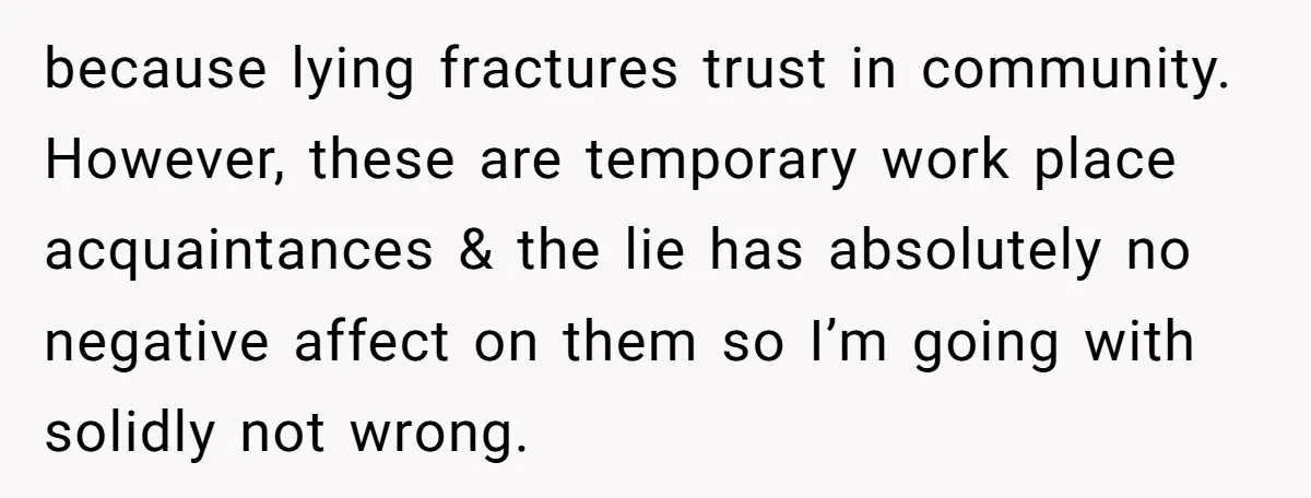 because lying fractures trust in community. However, these are temporary work place acquaintances & the lie has absolutely no negative affect on them so I’m going with solidly not wrong.