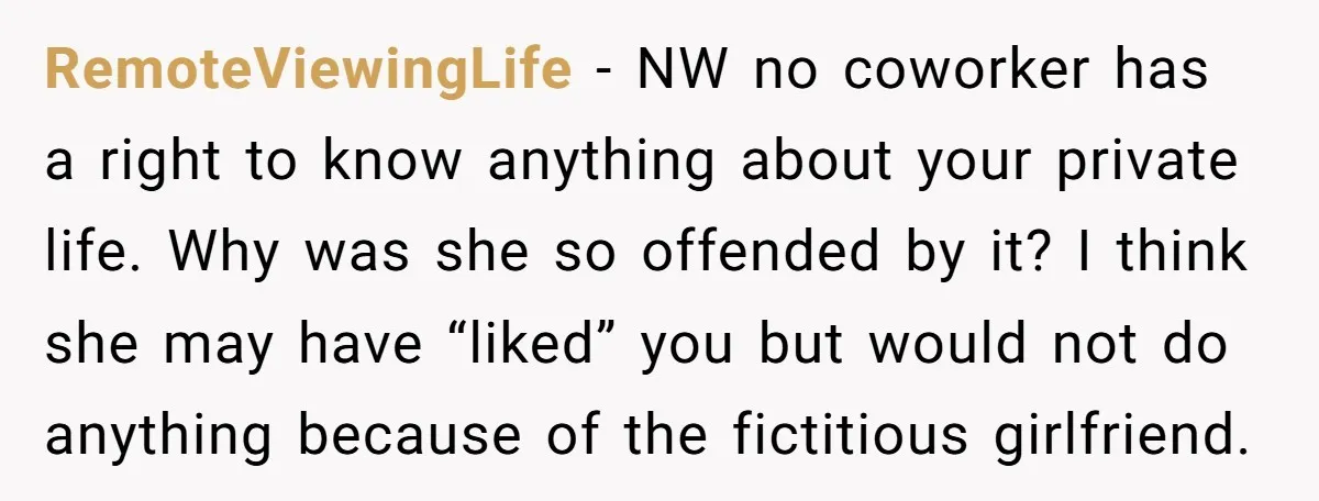 RemoteViewingLife − NW no coworker has a right to know anything about your private life. Why was she so offended by it? I think she may have “liked” you but...