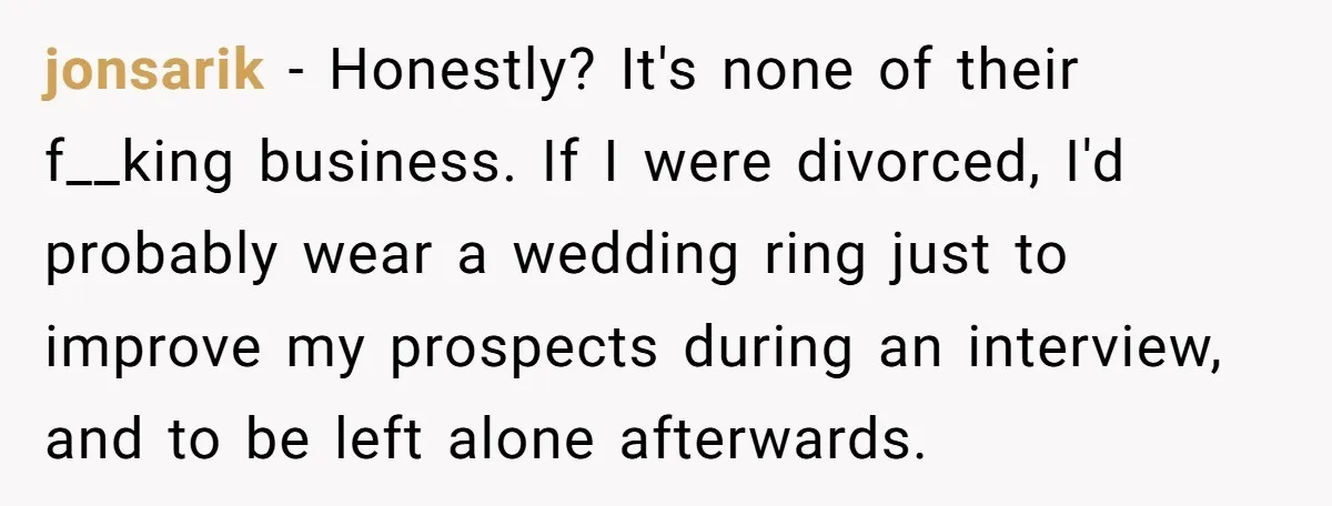 jonsarik − Honestly? It's none of their f__king business. If I were divorced, I'd probably wear a wedding ring just to improve my prospects during an interview, and to be...
