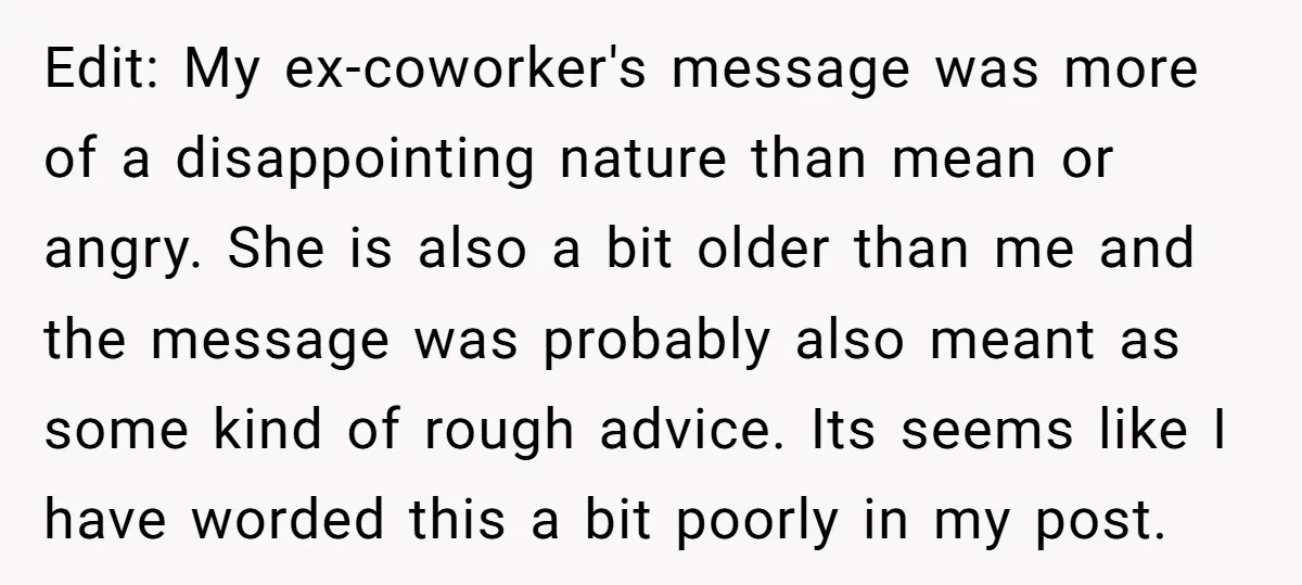 Edit: My ex-coworker's message was more of a disappointing nature than mean or angry. She is also a bit older than me and the message was probably also meant as...
