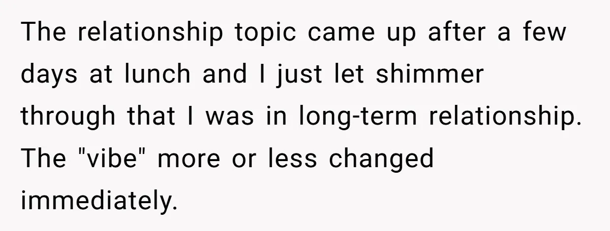 The relationship topic came up after a few days at lunch and I just let shimmer through that I was in long-term relationship. The "vibe" more or less changed immediately.