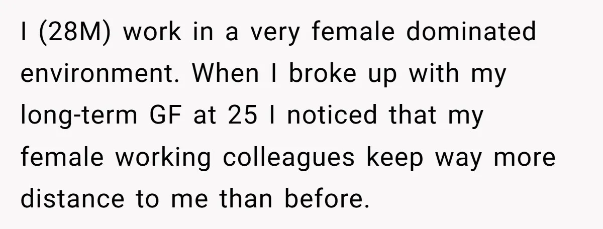I (28M) work in a very female dominated environment. When I broke up with my long-term GF at 25 I noticed that my female working colleagues keep way more distance...