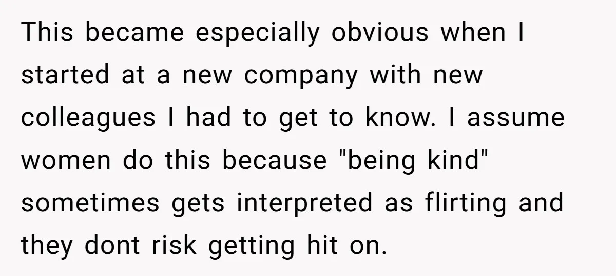 This became especially obvious when I started at a new company with new colleagues I had to get to know. I assume women do this because "being kind" sometimes gets...