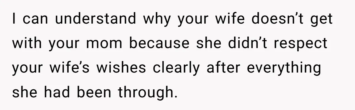 I can understand why your wife doesn’t get with your mom because she didn’t respect your wife’s wishes clearly after everything she had been through.