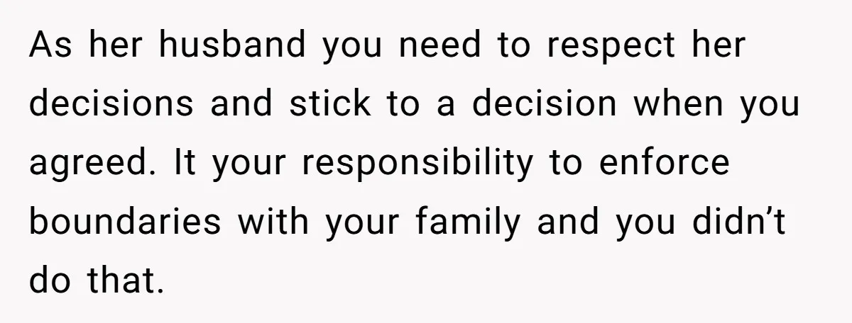 As her husband you need to respect her decisions and stick to a decision when you agreed. It your responsibility to enforce boundaries with your family and you didn’t do...