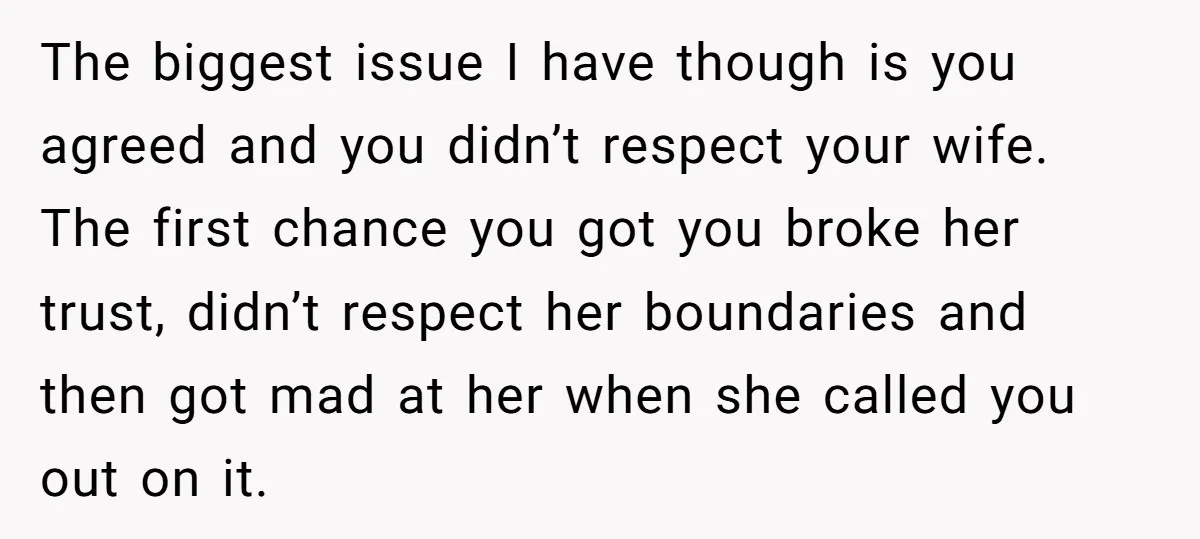 The biggest issue I have though is you agreed and you didn’t respect your wife. The first chance you got you broke her trust, didn’t respect her boundaries and then...