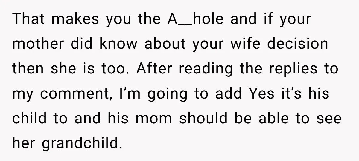 That makes you the A__hole and if your mother did know about your wife decision then she is too. After reading the replies to my comment, I’m going to add...