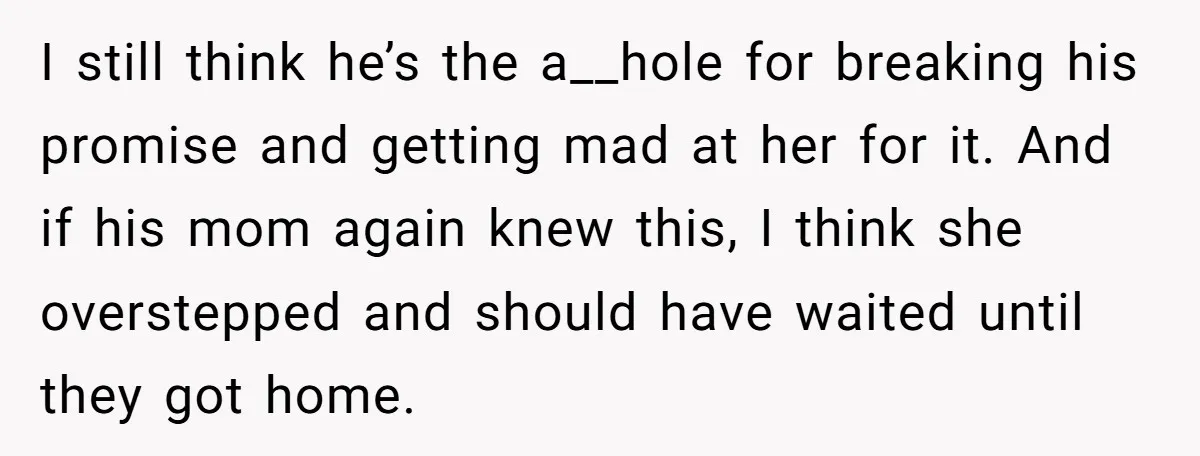 I still think he’s the a__hole for breaking his promise and getting mad at her for it. And if his mom again knew this, I think she overstepped and should...