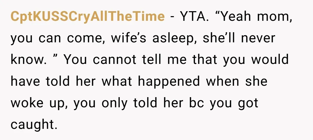 CptKUSSCryAllTheTime − YTA. “Yeah mom, you can come, wife’s asleep, she’ll never know. ” You cannot tell me that you would have told her what happened when she woke up,...