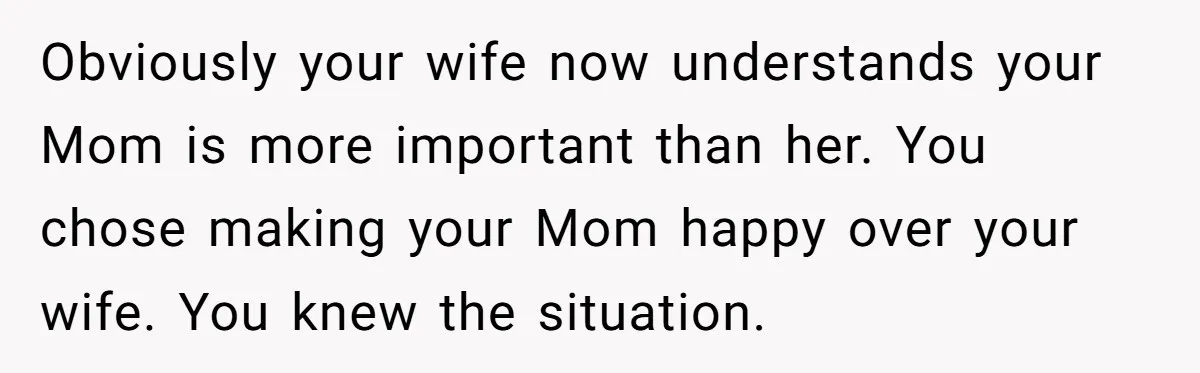 Obviously your wife now understands your Mom is more important than her. You chose making your Mom happy over your wife. You knew the situation.