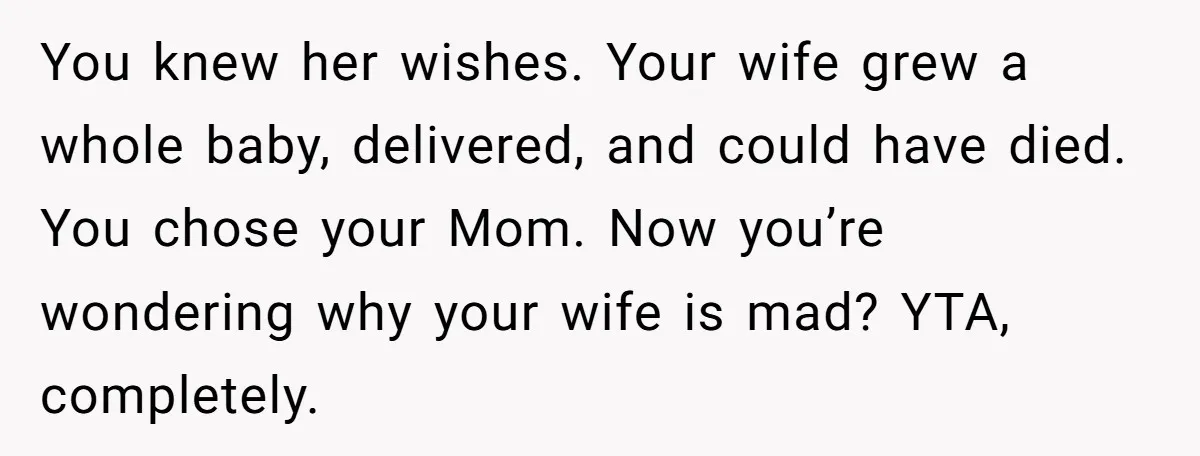 You knew her wishes. Your wife grew a whole baby, delivered, and could have died. You chose your Mom. Now you’re wondering why your wife is mad? YTA, completely.