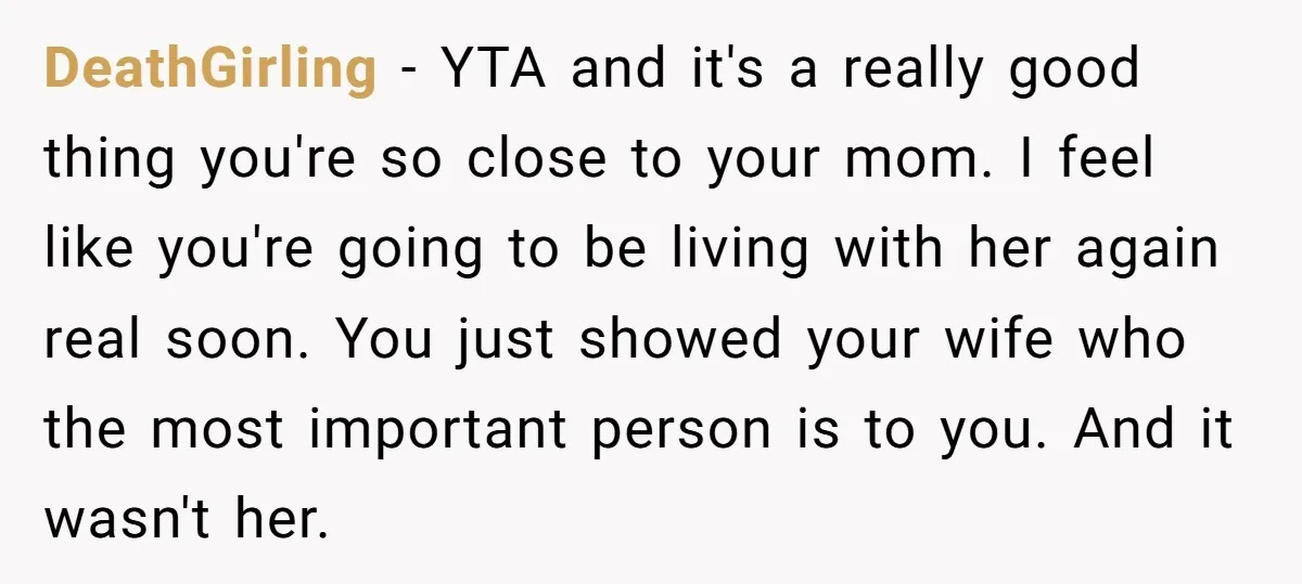 DeathGirling − YTA and it's a really good thing you're so close to your mom. I feel like you're going to be living with her again real soon. You just...