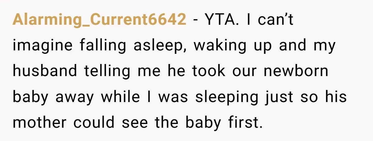 Alarming_Current6642 − YTA. I can’t imagine falling asleep, waking up and my husband telling me he took our newborn baby away while I was sleeping just so his mother could...