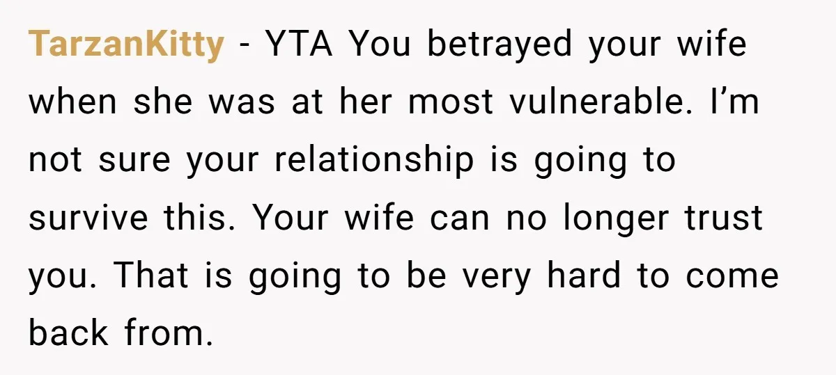 TarzanKitty − YTA You betrayed your wife when she was at her most vulnerable. I’m not sure your relationship is going to survive this. Your wife can no longer trust...