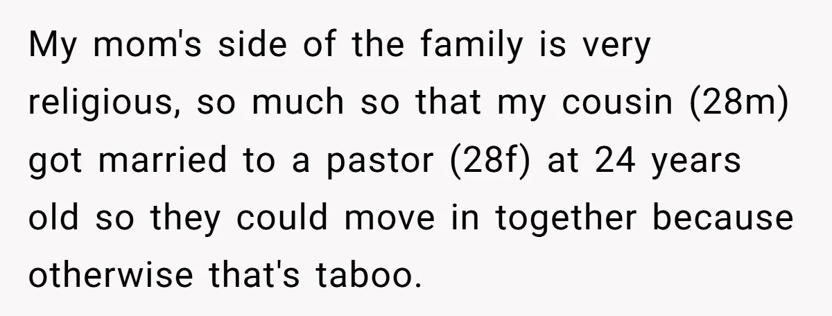 My mom's side of the family is very religious, so much so that my cousin (28m) got married to a pastor (28f) at 24 years old so they could move...