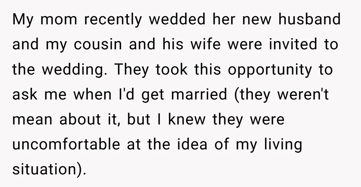 My mom recently wedded her new husband and my cousin and his wife were invited to the wedding. They took this opportunity to ask me when I'd get married (they...