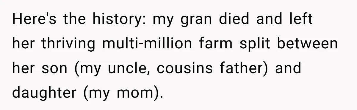 Here's the history: my gran died and left her thriving multi-million farm split between her son (my uncle, cousins father) and daughter (my mom).